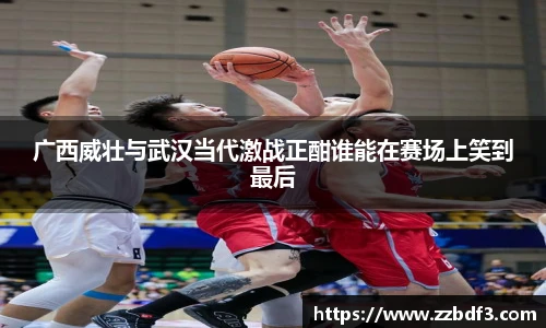 广西威壮与武汉当代激战正酣谁能在赛场上笑到最后